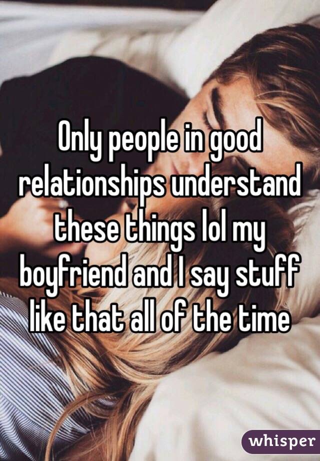 Only people in good relationships understand these things lol my boyfriend and I say stuff like that all of the time 