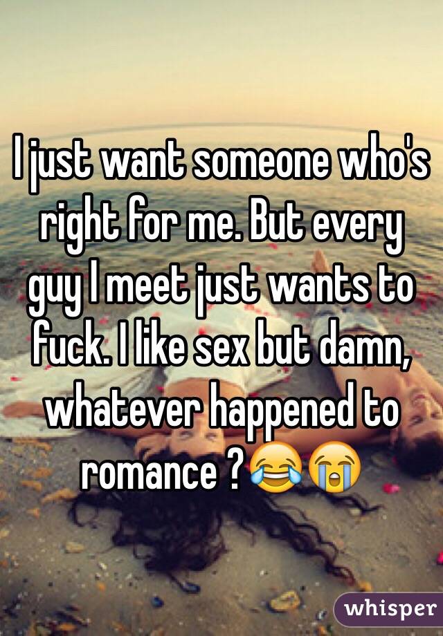 I just want someone who's right for me. But every guy I meet just wants to fuck. I like sex but damn, whatever happened to romance ?😂😭