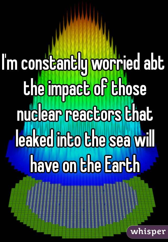 I'm constantly worried abt the impact of those nuclear reactors that leaked into the sea will have on the Earth