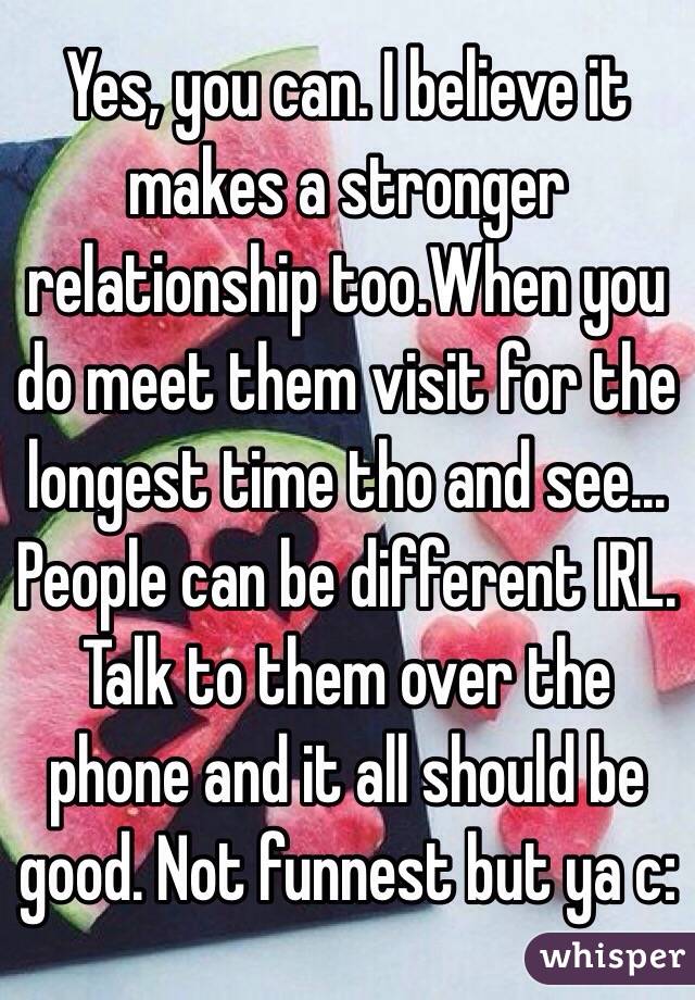 Yes, you can. I believe it makes a stronger relationship too.When you do meet them visit for the longest time tho and see... People can be different IRL. Talk to them over the phone and it all should be good. Not funnest but ya c: