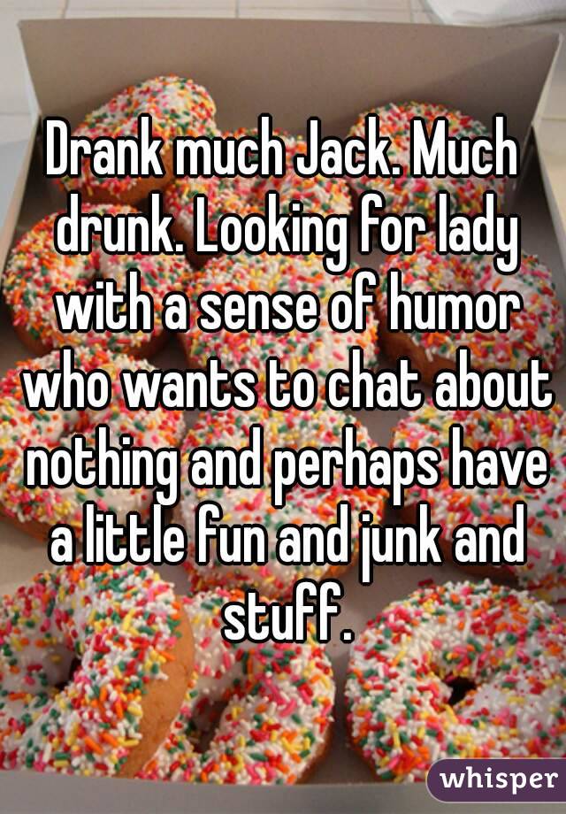 Drank much Jack. Much drunk. Looking for lady with a sense of humor who wants to chat about nothing and perhaps have a little fun and junk and stuff.