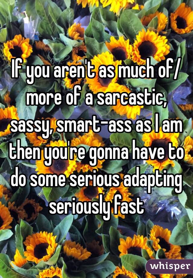 If you aren't as much of/more of a sarcastic, sassy, smart-ass as I am then you're gonna have to do some serious adapting seriously fast 