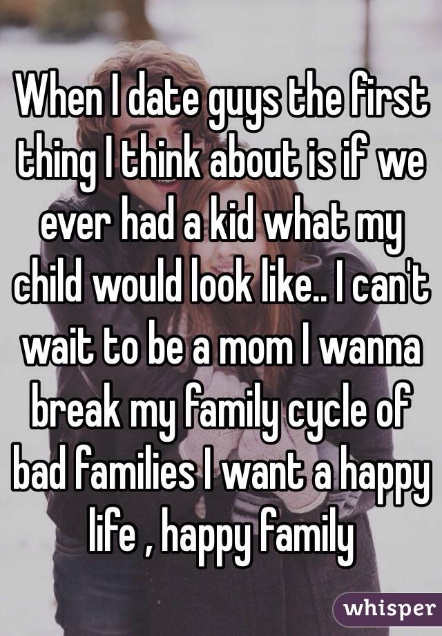 When I date guys the first thing I think about is if we ever had a kid what my child would look like.. I can't wait to be a mom I wanna break my family cycle of bad families I want a happy life , happy family  