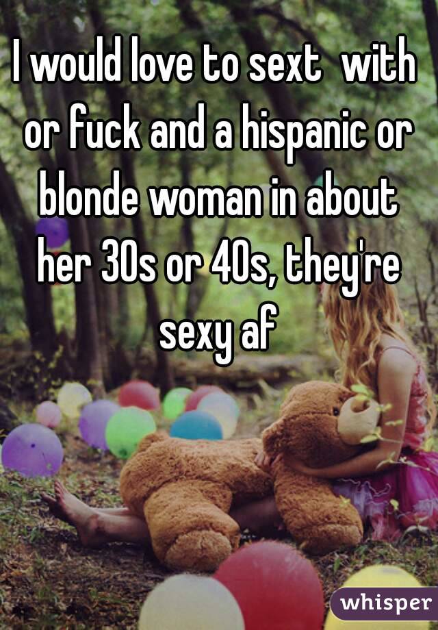 I would love to sext  with or fuck and a hispanic or blonde woman in about her 30s or 40s, they're sexy af