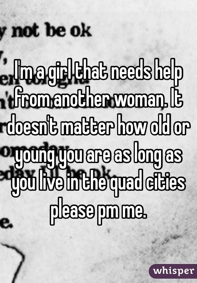 I'm a girl that needs help from another woman. It doesn't matter how old or young you are as long as you live in the quad cities please pm me. 