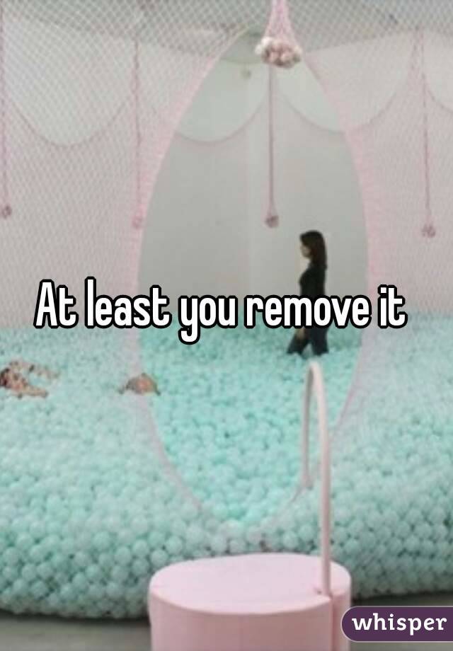 At least you remove it 