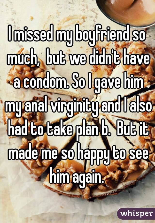 I missed my boyfriend so much,  but we didn't have a condom. So I gave him my anal virginity and I also had to take plan b.  But it made me so happy to see him again. 