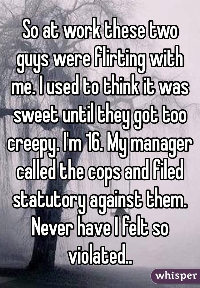 So at work these two guys were flirting with me. I used to think it was sweet until they got too creepy. I'm 16. My manager called the cops and filed statutory against them. Never have I felt so violated..