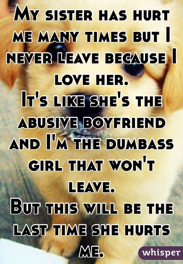 My sister has hurt me many times but I never leave because I love her.
It's like she's the abusive boyfriend and I'm the dumbass girl that won't leave.
But this will be the last time she hurts me.