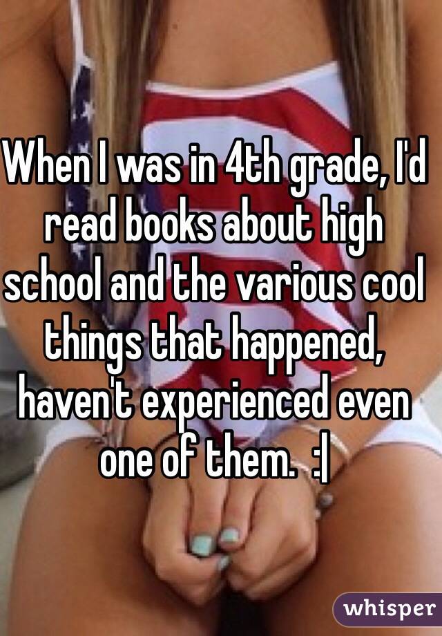 When I was in 4th grade, I'd read books about high school and the various cool things that happened, haven't experienced even one of them.  :|