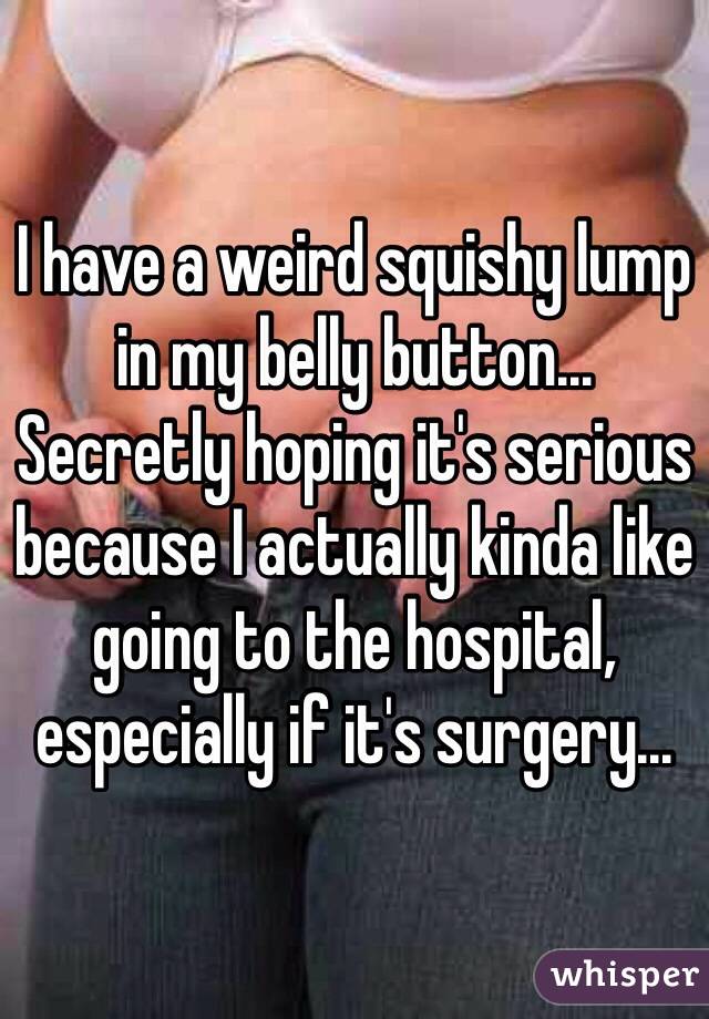 I have a weird squishy lump 
in my belly button... 
Secretly hoping it's serious because I actually kinda like going to the hospital, especially if it's surgery...