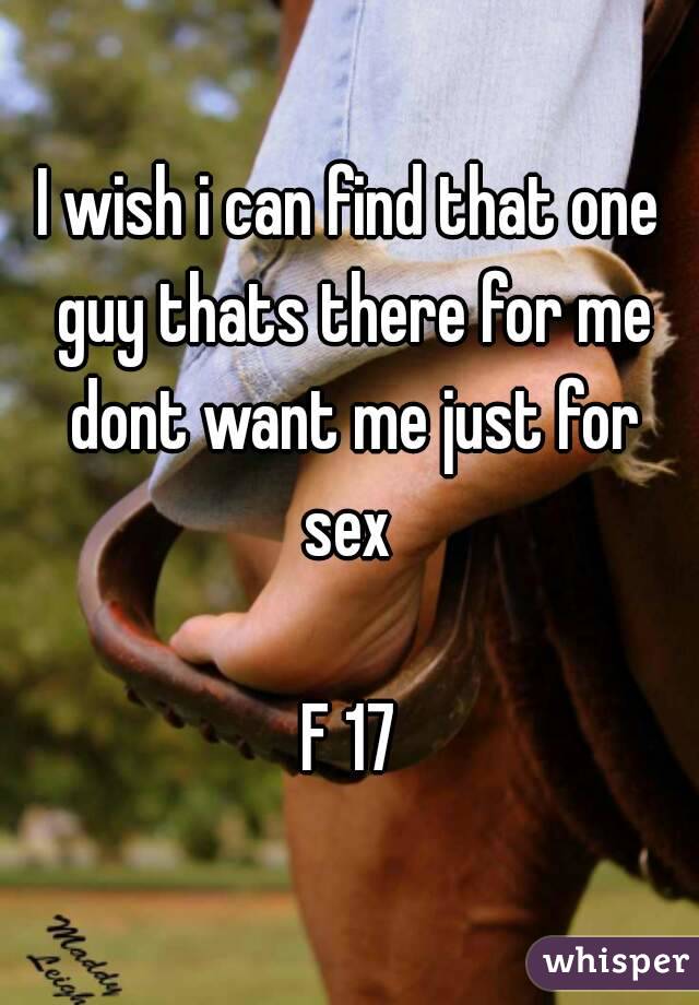 I wish i can find that one guy thats there for me dont want me just for sex 

F 17