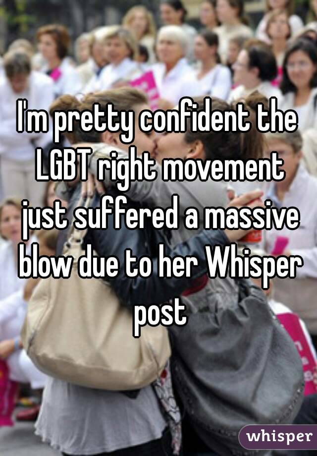 I'm pretty confident the LGBT right movement just suffered a massive blow due to her Whisper post