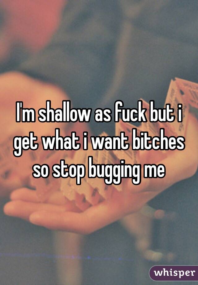 I'm shallow as fuck but i get what i want bitches so stop bugging me