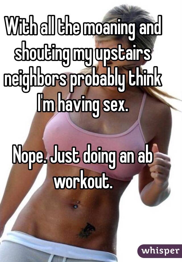 With all the moaning and shouting my upstairs neighbors probably think I'm having sex.

Nope. Just doing an ab workout.