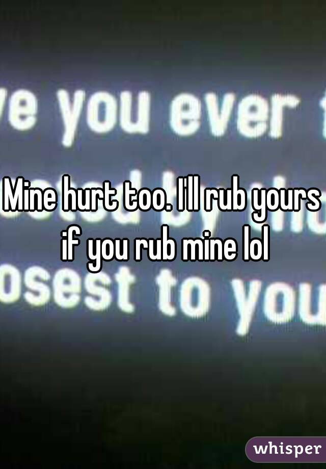 Mine hurt too. I'll rub yours if you rub mine lol