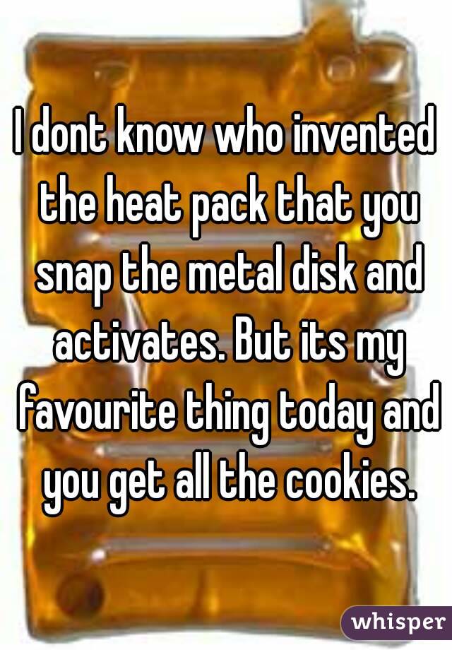 I dont know who invented the heat pack that you snap the metal disk and activates. But its my favourite thing today and you get all the cookies.