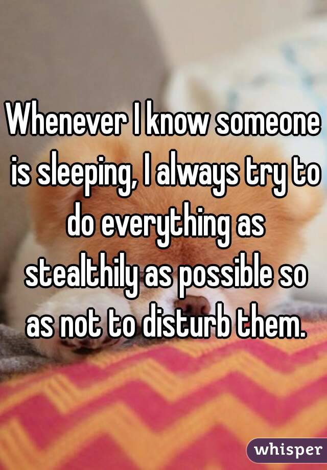 Whenever I know someone is sleeping, I always try to do everything as stealthily as possible so as not to disturb them.