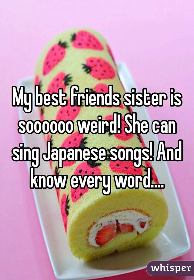 My best friends sister is soooooo weird! She can sing Japanese songs! And know every word....