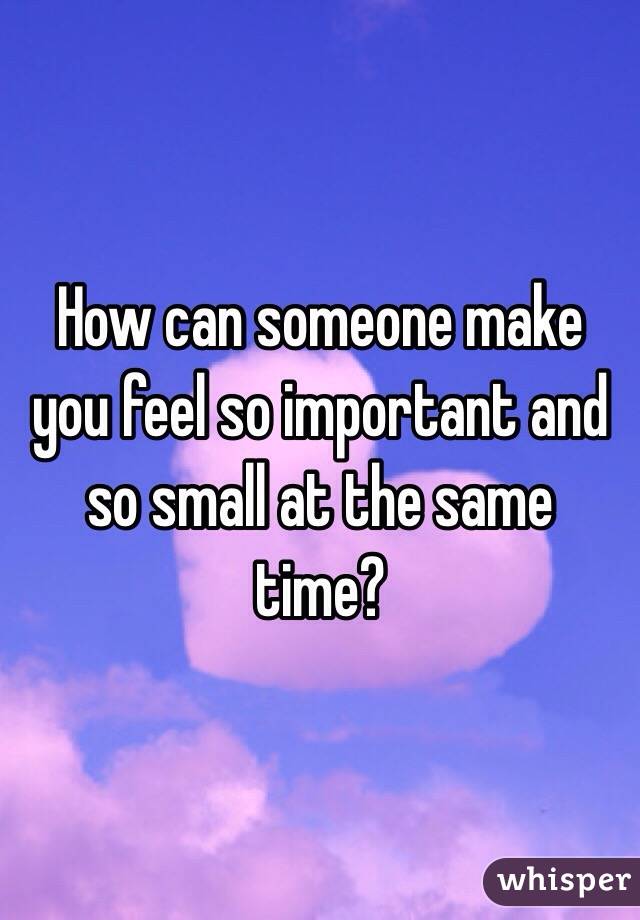 How can someone make you feel so important and so small at the same time?