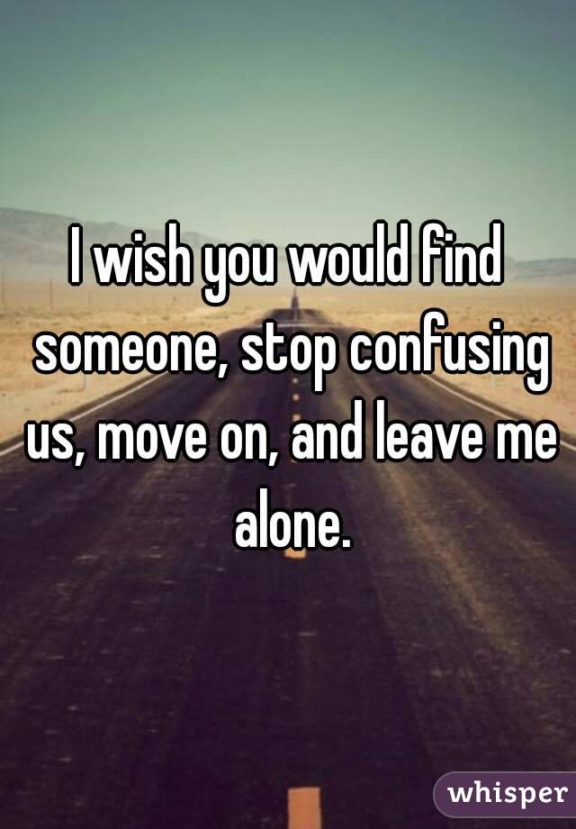 I wish you would find someone, stop confusing us, move on, and leave me alone.