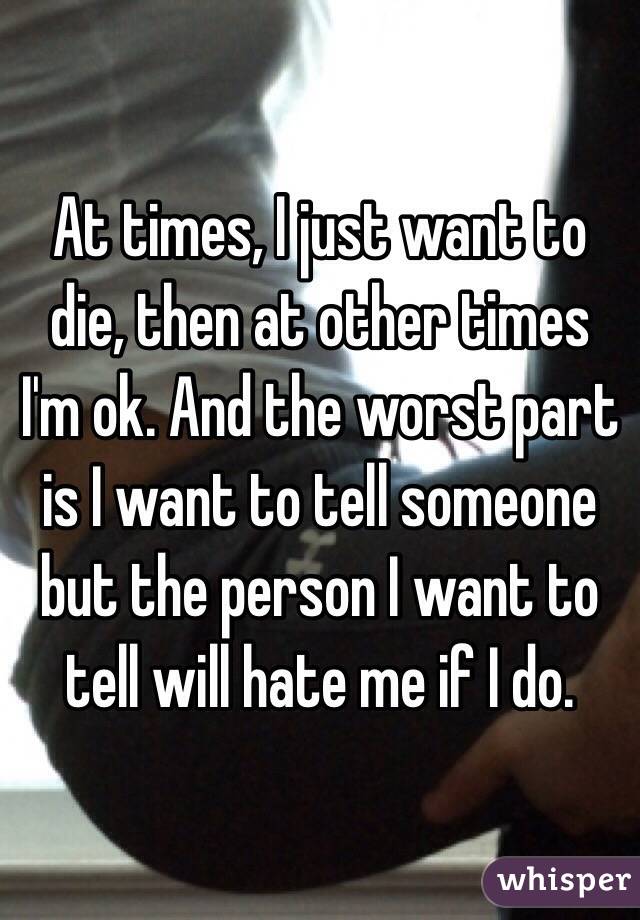 At times, I just want to die, then at other times I'm ok. And the worst part is I want to tell someone but the person I want to tell will hate me if I do.