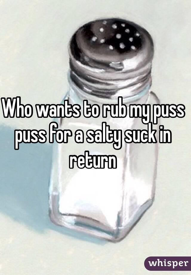 Who wants to rub my puss puss for a salty suck in return