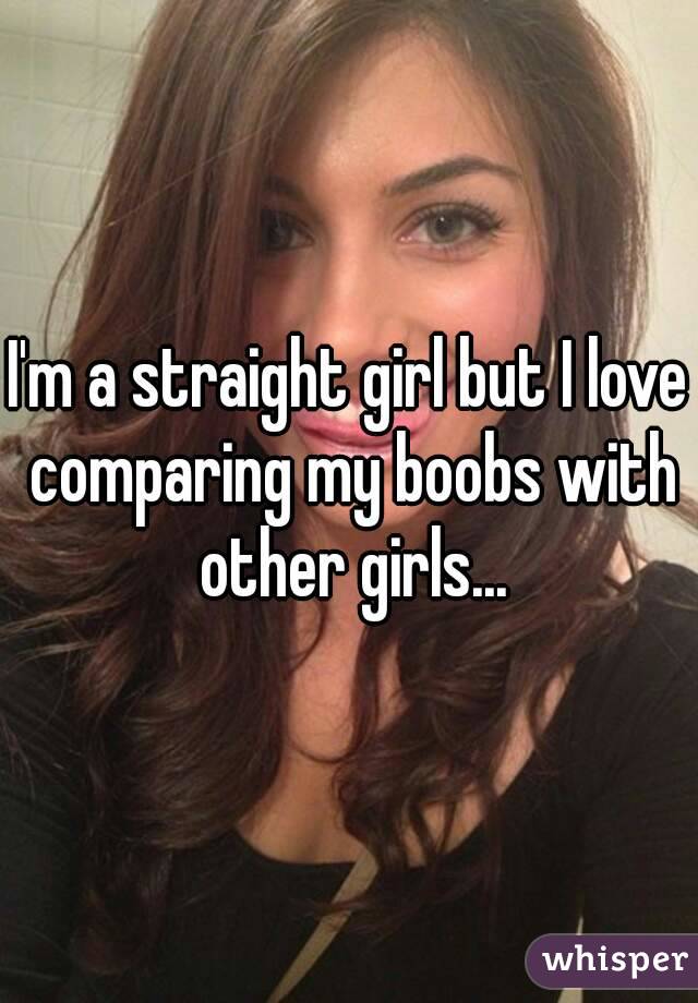 I'm a straight girl but I love comparing my boobs with other girls...