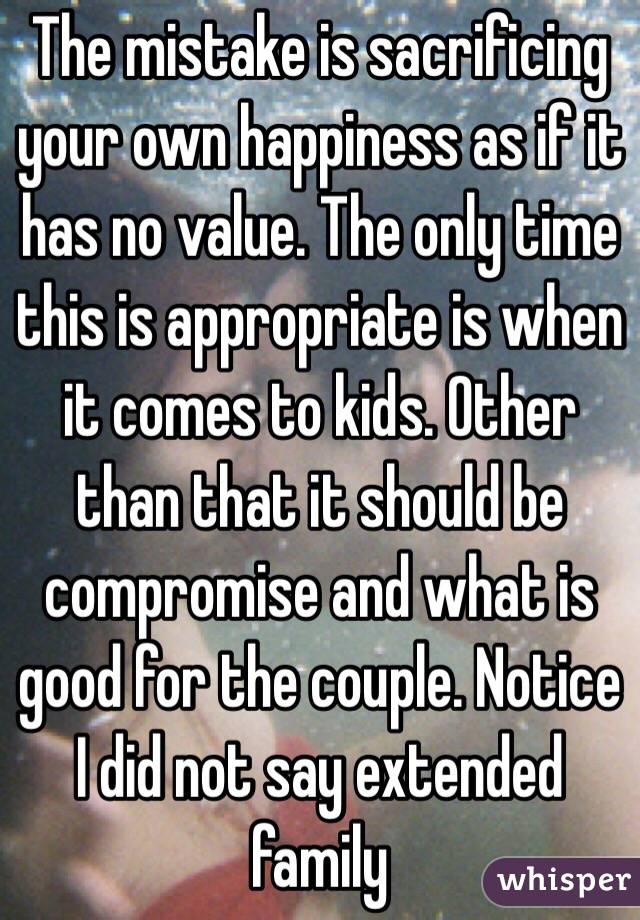 The mistake is sacrificing your own happiness as if it has no value. The only time this is appropriate is when it comes to kids. Other than that it should be compromise and what is good for the couple. Notice I did not say extended family