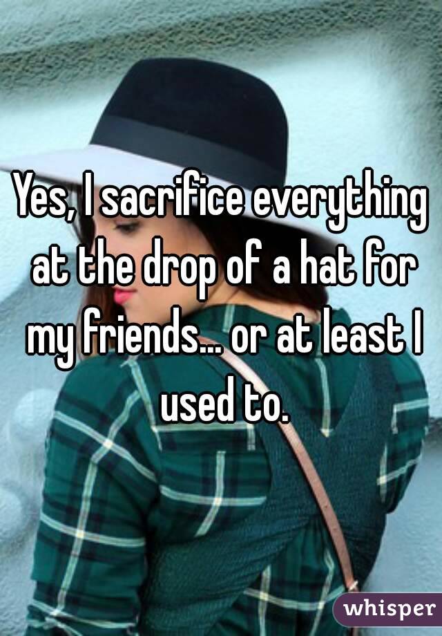 Yes, I sacrifice everything at the drop of a hat for my friends... or at least I used to.