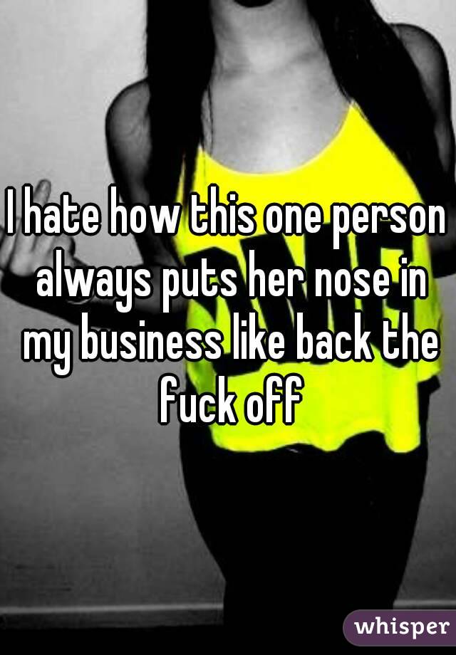 I hate how this one person always puts her nose in my business like back the fuck off