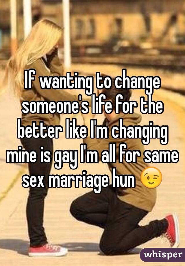 If wanting to change someone's life for the better like I'm changing mine is gay I'm all for same sex marriage hun 😉