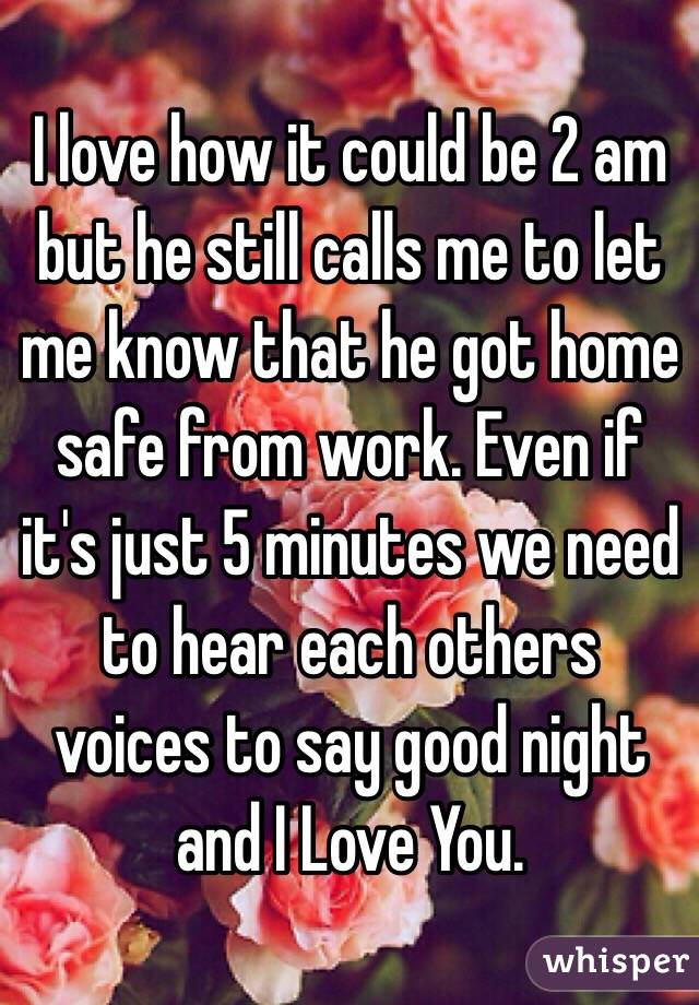 I love how it could be 2 am but he still calls me to let me know that he got home safe from work. Even if it's just 5 minutes we need to hear each others voices to say good night and I Love You.