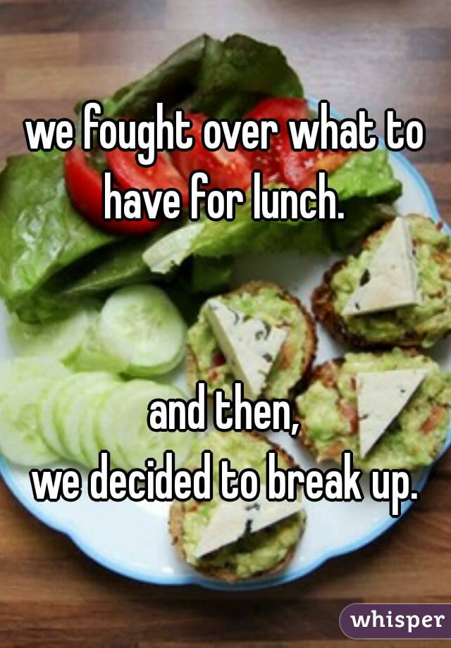 we fought over what to
have for lunch.


and then,
we decided to break up.