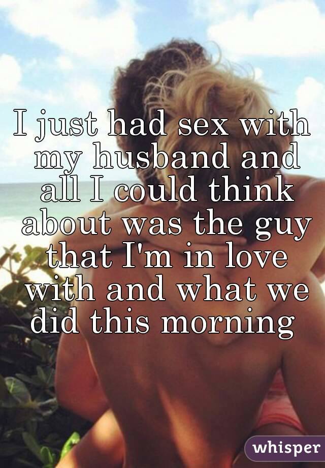 I just had sex with my husband and all I could think about was the guy that I'm in love with and what we did this morning 