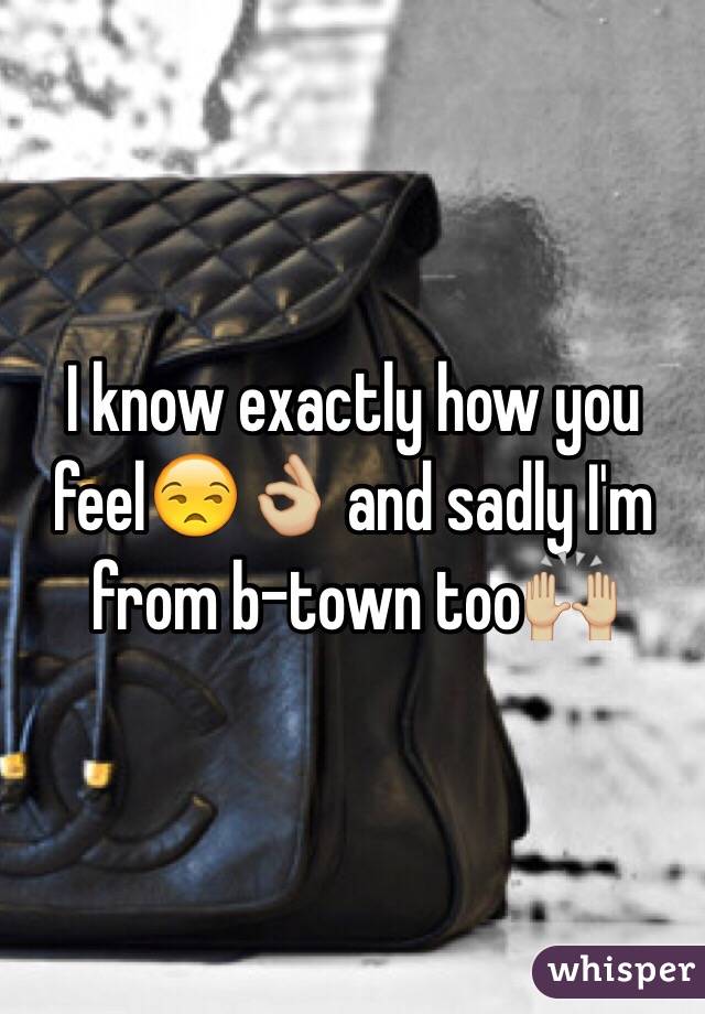 I know exactly how you feel😒👌🏼 and sadly I'm from b-town too🙌🏼