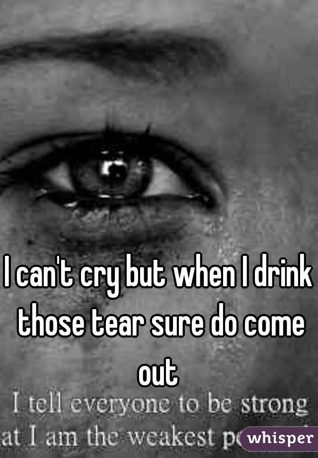 I can't cry but when I drink those tear sure do come out 