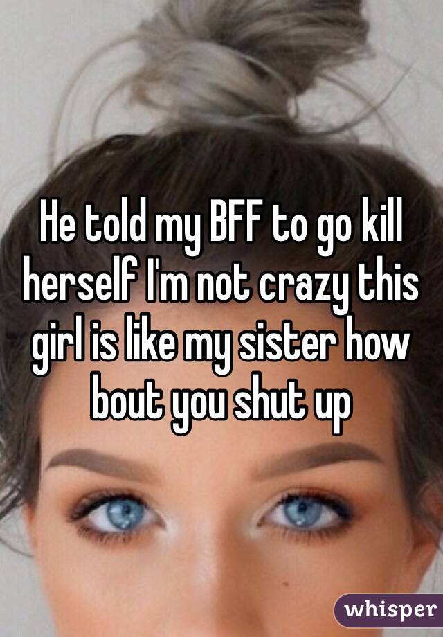 He told my BFF to go kill herself I'm not crazy this girl is like my sister how bout you shut up 