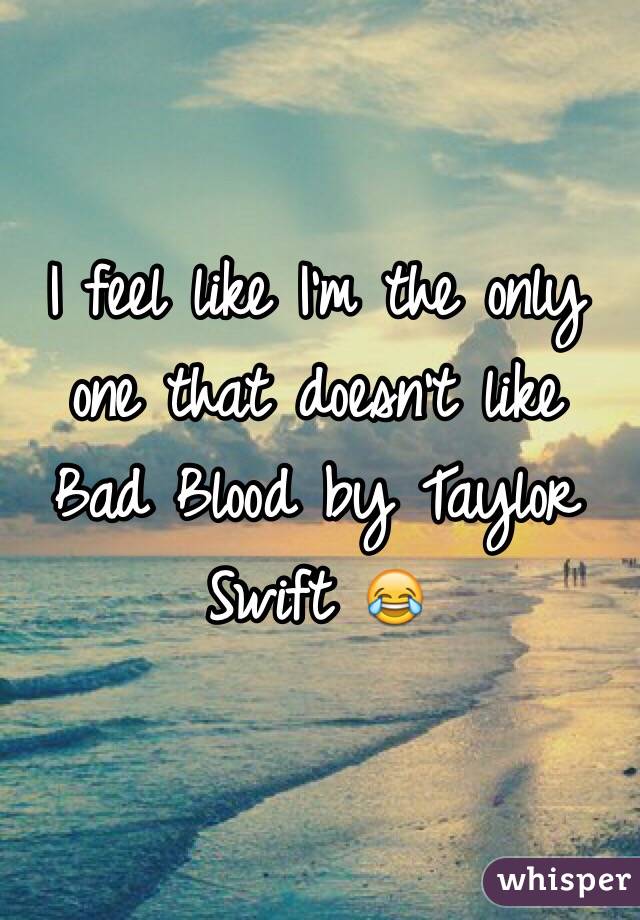 I feel like I'm the only one that doesn't like Bad Blood by Taylor Swift 😂