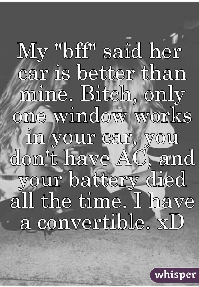 My "bff" said her car is better than mine. Bitch, only one window works in your car, you don't have AC, and your battery died all the time. I have a convertible. xD