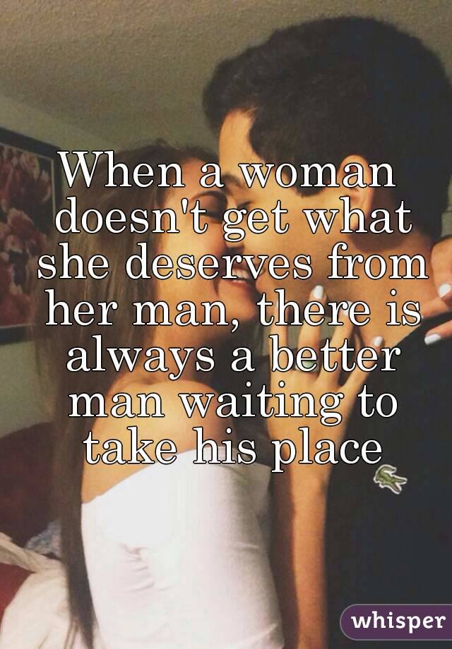 When a woman doesn't get what she deserves from her man, there is always a better man waiting to take his place