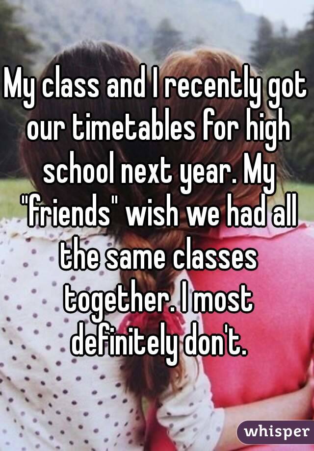 My class and I recently got our timetables for high school next year. My "friends" wish we had all the same classes together. I most definitely don't.