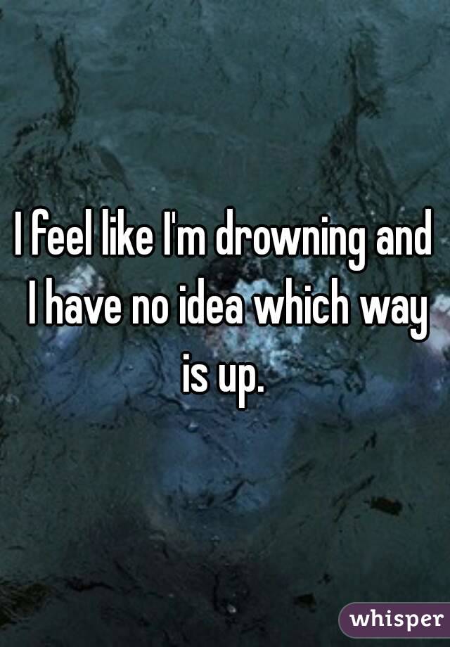 I feel like I'm drowning and I have no idea which way is up. 