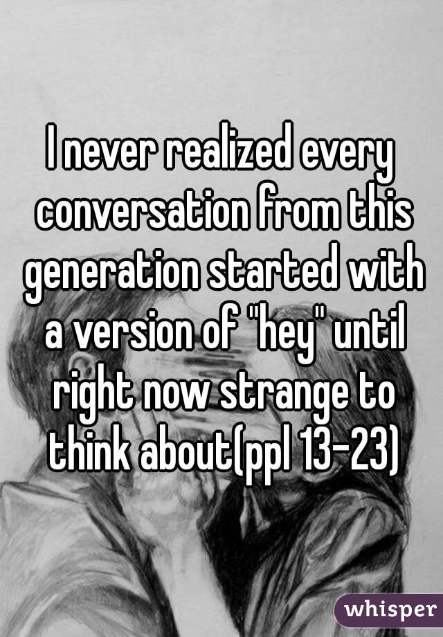 I never realized every conversation from this generation started with a version of "hey" until right now strange to think about(ppl 13-23)