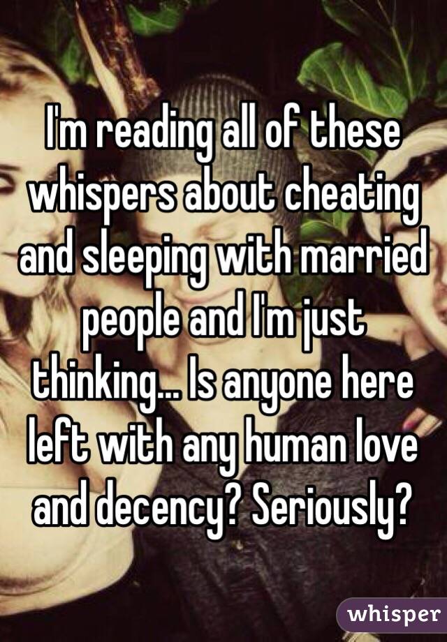 I'm reading all of these whispers about cheating and sleeping with married people and I'm just thinking... Is anyone here left with any human love and decency? Seriously?