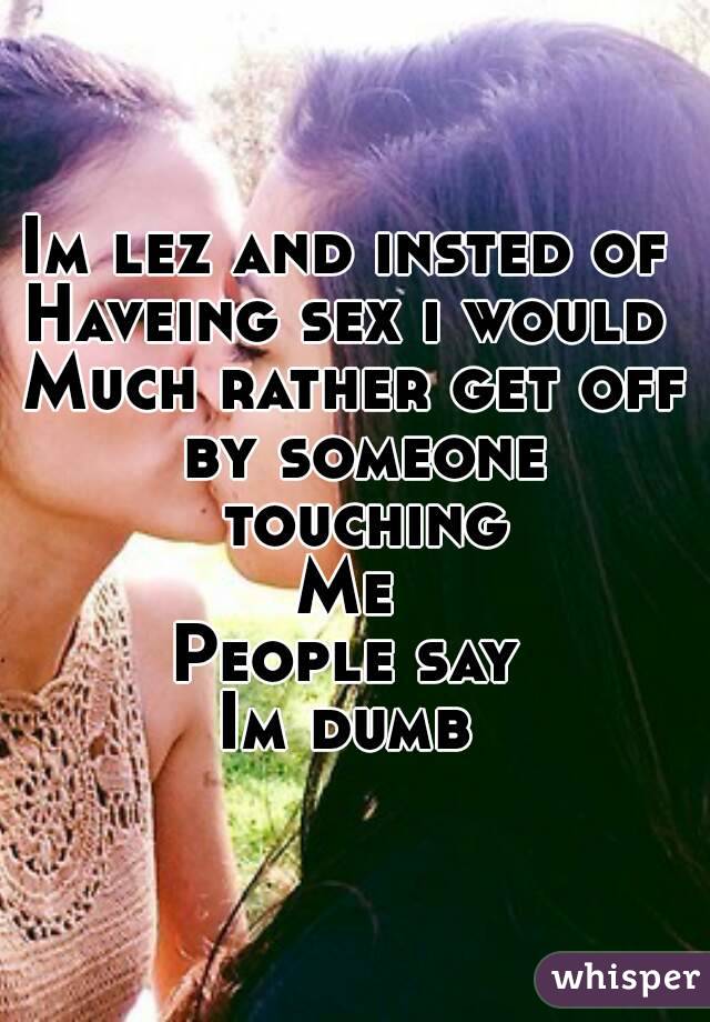 Im lez and insted of 
Haveing sex i would 
Much rather get off by someone touching
Me 
People say 
Im dumb 