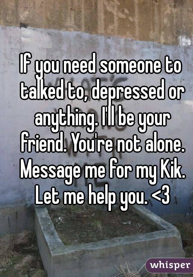 If you need someone to talked to, depressed or anything. I'll be your friend. You're not alone. Message me for my Kik. Let me help you. <3