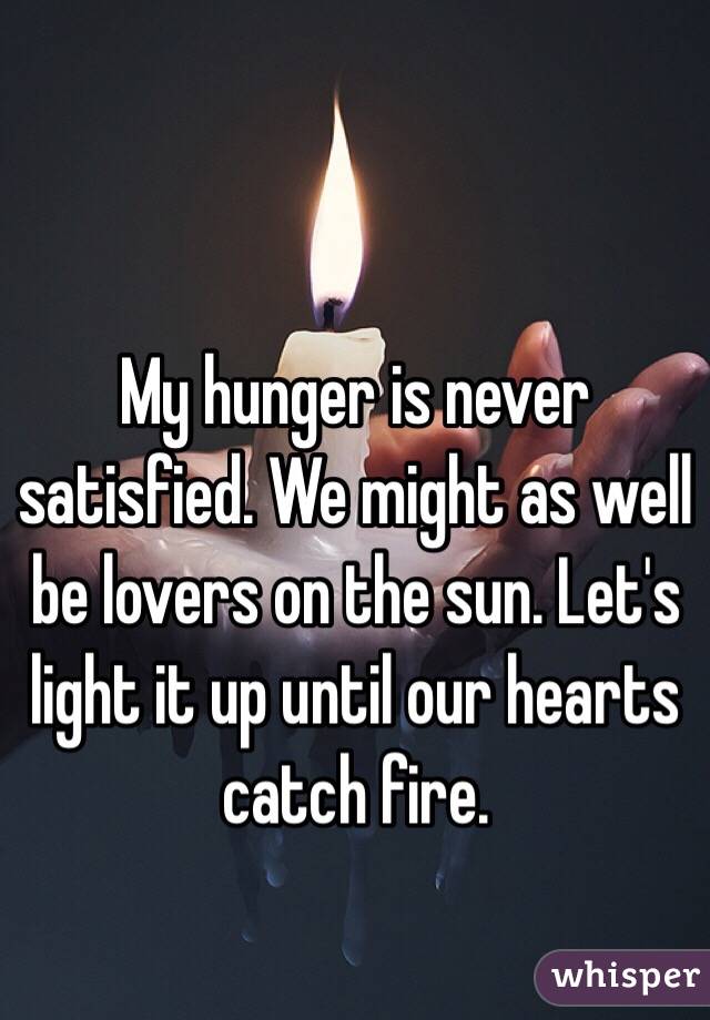 My hunger is never satisfied. We might as well be lovers on the sun. Let's light it up until our hearts catch fire.