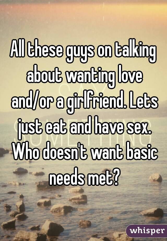 All these guys on talking about wanting love and/or a girlfriend. Lets just eat and have sex. Who doesn't want basic needs met?