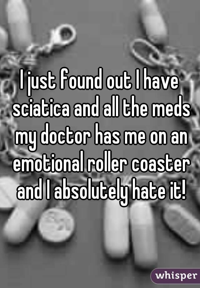 I just found out I have sciatica and all the meds my doctor has me on an emotional roller coaster and I absolutely hate it!